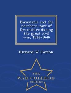Barnstaple And The Northern Part Of Devonshire During The Great Civil War, 1642-1646 - War College Series di Richard W Cotton edito da War College Series