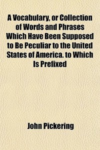 A Vocabulary, Or Collection Of Words And Phrases Which Have Been Supposed To Be Peculiar To The United States Of America. To Which Is Prefixed di John Pickering edito da General Books Llc