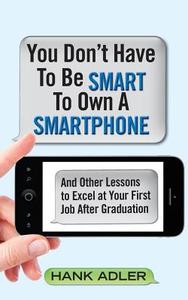 You Don't Have to Be Smart to Own a Smartphone: And Other Lessons to Excel at Your First Job After Graduation di Hank Adler edito da Createspace