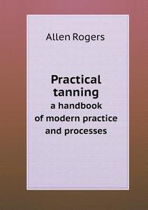 Practical Tanning A Handbook Of Modern Practice And Processes di Allen Rogers edito da Book On Demand Ltd.