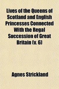 Lives Of The Queens Of Scotland And English Princesses Connected With The Regal Succession Of Great Britain (v. 6) di Agnes Strickland edito da General Books Llc