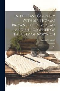 In the East Country With Sir Thomas Browne, Kt. Physician and Philosopher of the City of Norwich: Kt di Emma Marshall edito da LEGARE STREET PR
