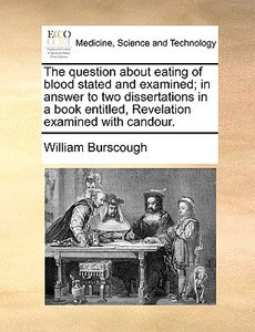 The Question About Eating Of Blood Stated And Examined; In Answer To Two Dissertations In A Book Entitled, Revelation Examined With Candour di William Burscough edito da Gale Ecco, Print Editions