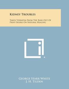 Kidney Troubles: Taken Verbatim from the Rare Out of Print Books on Natural Healing di George Starr White, J. H. Tilden, Herbert M. Shelton edito da Literary Licensing, LLC