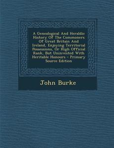 A   Genealogical and Heraldic History of the Commoners of Great Britain and Ireland, Enjoying Territorial Possessions, or High Official Rank, But Unin di John Burke edito da Nabu Press