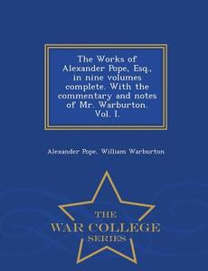 The Works of Alexander Pope, Esq., in Nine Volumes Complete. with the Commentary and Notes of Mr. Warburton. Vol. I. - W di Alexander Pope, William Warburton edito da WAR COLLEGE SERIES