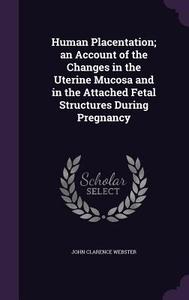 Human Placentation; An Account Of The Changes In The Uterine Mucosa And In The Attached Fetal Structures During Pregnancy di John Clarence Webster edito da Palala Press