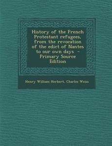 History of the French Protestant Refugees, from the Revocation of the Edict of Nantes to Our Own Days di Henry William Herbert, Charles Weiss edito da Nabu Press