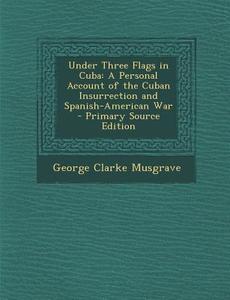Under Three Flags in Cuba: A Personal Account of the Cuban Insurrection and Spanish-American War di George Clarke Musgrave edito da Nabu Press