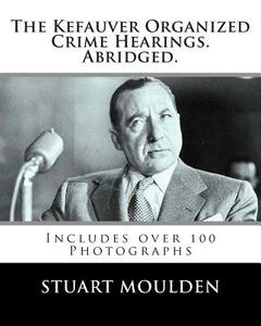 The Kefauver Organized Crime Hearings. Abridged. di Stuart Moulden edito da Createspace