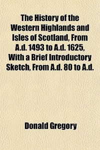 The History Of The Western Highlands And Isles Of Scotland, From A.d. 1493 To A.d. 1625, With A Brief Introductory Sketch, From A.d. 80 To A.d. di Donald Gregory edito da General Books Llc