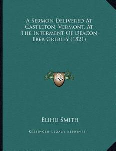 A Sermon Delivered at Castleton, Vermont, at the Interment of Deacon Eber Gridley (1821) di Elihu Smith edito da Kessinger Publishing