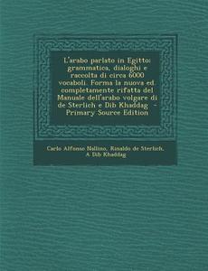 L'Arabo Parlato in Egitto; Grammatica, Dialoghi E Raccolta Di Circa 6000 Vocaboli. Forma La Nuova Ed. Completamente Rifatta del Manuale Dell'arabo Vol di Carlo Alfonso Nallino, Rinaldo De Sterlich, A. Dib Khaddag edito da Nabu Press