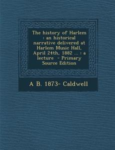 The History of Harlem: An Historical Narrative Delivered at Harlem Music Hall, April 24th, 1882 ...: A Lecture - Primary Source Edition di Arthur Bunyan Caldwell edito da Nabu Press