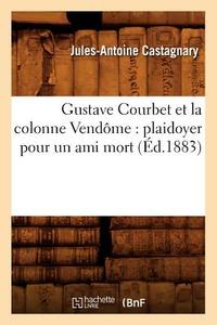 Gustave Courbet Et La Colonne Vendôme: Plaidoyer Pour Un Ami Mort (Éd.1883) di Jules-Antoine Castagnary edito da Hachette Livre - Bnf