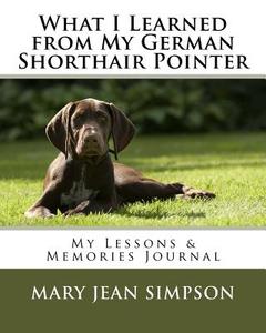 What I Learned from My German Shorthair Pointer: My Lessons & Memories Journal di Mary Jean Simpson edito da Createspace Independent Publishing Platform