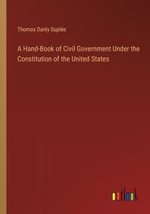 A Hand-Book of Civil Government Under the Constitution of the United States di Thomas Danly Suplée edito da Outlook Verlag