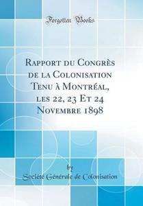 Rapport Du Congres de la Colonisation Tenu a Montreal, Les 22, 23 Et 24 Novembre 1898 (Classic Reprint) di Societe Generale de Colonisation edito da Forgotten Books