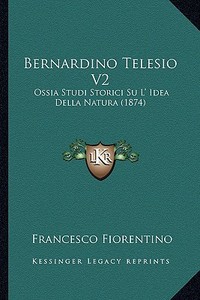 Bernardino Telesio V2: Ossia Studi Storici Su L' Idea Della Natura (1874) di Francesco Fiorentino edito da Kessinger Publishing