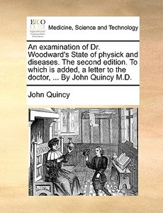 An Examination Of Dr. Woodward's State Of Physick And Diseases. The Second Edition. To Which Is Added, A Letter To The Doctor, ... By John Quincy M.d. di John Quincy edito da Gale Ecco, Print Editions