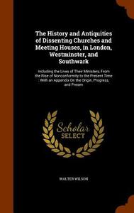 The History And Antiquities Of Dissenting Churches And Meeting Houses, In London, Westminster, And Southwark di Walter Wilson edito da Arkose Press