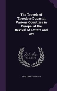 The Travels Of Theodore Ducas In Various Countries In Europe, At The Revival Of Letters And Art di Professor Charles Mills edito da Palala Press
