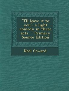 I'll Leave It to You; A Light Comedy in Three Acts di Noel Coward edito da Nabu Press