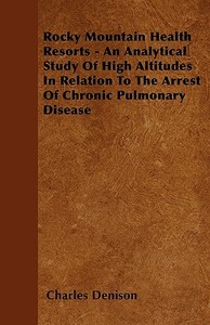 Rocky Mountain Health Resorts - An Analytical Study Of High Altitudes In Relation To The Arrest Of Chronic Pulmonary Dis di Charles Denison edito da Hoar Press