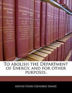 To Abolish The Department Of Energy, And For Other Purposes. edito da Bibliogov