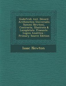 Godefridi Ant. Decore: Arithmetica Universalis Summi Newtoni, Contracta, Illustrata & Locupletata. Praeunte. Logica Analitica - Primary Sourc di Isaac Newton edito da Nabu Press