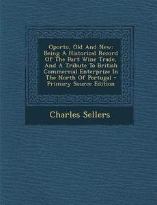 Oporto, Old and New: Being a Historical Record of the Port Wine Trade, and a Tribute to British Commercial Enterprize in the North of Portu di Charles Sellers edito da Nabu Press