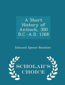 A Short History Of Antioch, 300 B.c.-a.d. 1268 - Scholar's Choice Edition di Edmund Spense Bouchier edito da Scholar's Choice