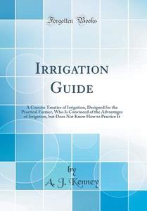 Irrigation Guide: A Concise Treatise of Irrigation, Designed for the Practical Farmer, Who Is Convinced of the Advantages of Irrigation, di A. J. Kenney edito da Forgotten Books