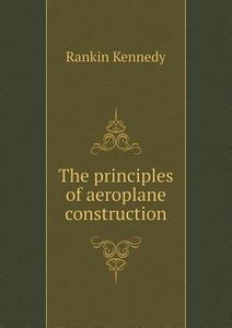 The Principles Of Aeroplane Construction di Rankin Kennedy edito da Book On Demand Ltd.