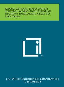 Report on Lake Tsana Outlet Control Works and Ethiopian Highway from Addis Ababa to Lake Tsana di J. G. White Engineering Corporation edito da Literary Licensing, LLC