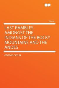 Last Rambles Amongst the Indians of the Rocky Mountains and the Andes di George Catlin edito da HardPress Publishing