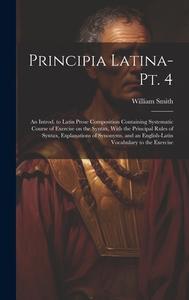Principia Latina- Pt. 4: An Introd. to Latin Prose Composition Containing Systematic Course of Exercise on the Syntax, With the Principal Rules di William Smith edito da LEGARE STREET PR