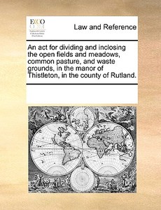 An Act For Dividing And Inclosing The Open Fields And Meadows, Common Pasture, And Waste Grounds, In The Manor Of Thistleton, In The County Of Rutland di Multiple Contributors edito da Gale Ecco, Print Editions