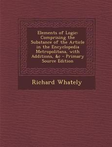 Elements of Logic: Comprising the Substance of the Article in the Encyclopedia Metropolitana, with Additions, &C - Primary Source Edition di Richard Whately edito da Nabu Press