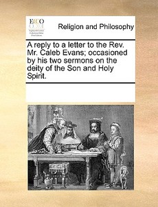 A Reply To A Letter To The Rev. Mr. Caleb Evans; Occasioned By His Two Sermons On The Deity Of The Son And Holy Spirit di Multiple Contributors edito da Gale Ecco, Print Editions