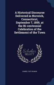 A Historical Discourse Delivered In Norwich, Connecticut, September 7, 1859, At The Bi-centennial Celebration Of The Settlement Of The Town di Daniel Coit Gilman edito da Sagwan Press
