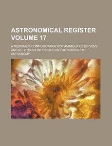 Astronomical Register Volume 17; A Medium of Communication for Amateur Observers and All Others Interested in the Science of Astronomy di Books Group edito da Rarebooksclub.com