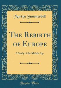 The Rebirth of Europe: A Study of the Middle Age (Classic Reprint) di Martyn Summerbell edito da Forgotten Books