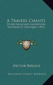 A Travers Chants: Etudes Musicales Adorations, Boutades Et Critiques (1872) di Hector Berlioz edito da Kessinger Publishing