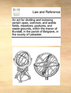 An Act For Dividing And Inclosing Certain Open, Common, And Arable Fields, Meadows, Pastures, And Waste Grounds, Within The Manor Of Burstall, In The  di Multiple Contributors edito da Gale Ecco, Print Editions