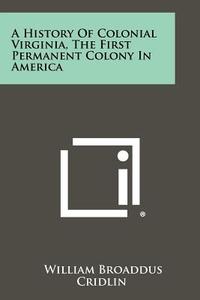 A History of Colonial Virginia, the First Permanent Colony in America di William Broaddus Cridlin edito da Literary Licensing, LLC