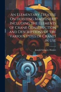 An Elementary Treatise On Hoisting Machinery Including the Elements of Crane Construction and Descriptions of the Various Types of Cranes in Use di Joseph Gregory Horner edito da LEGARE STREET PR