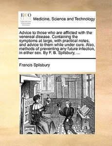 Advice To Those Who Are Afflicted With The Venereal Disease. Containing The Symptoms At Large, With Practical Notes, And Advice To Them While Under Cu di Francis Spilsbury edito da Gale Ecco, Print Editions