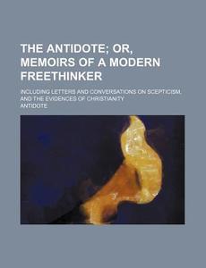 The Antidote; Or, Memoirs Of A Modern Freethinker. Including Letters And Conversations On Scepticism, And The Evidences Of Christianity di Antidote edito da General Books Llc