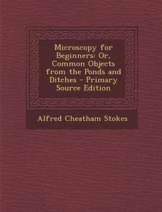 Microscopy for Beginners: Or, Common Objects from the Ponds and Ditches di Alfred Cheatham Stokes edito da Nabu Press